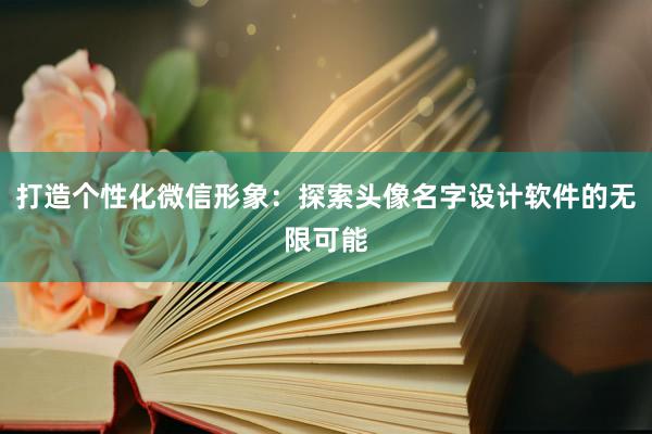 打造个性化微信形象：探索头像名字设计软件的无限可能